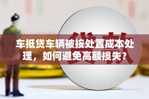 安庆车抵贷车辆被按处置成本处理，如何避免高额损失？