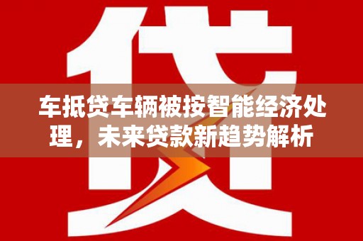 安庆车抵贷车辆被按智能经济处理，未来贷款新趋势解析