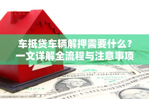 南市车抵贷车辆解押需要什么？一文详解全流程与注意事项