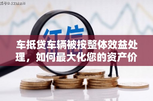 西贡车抵贷车辆被按整体效益处理，如何最大化您的资产价值？