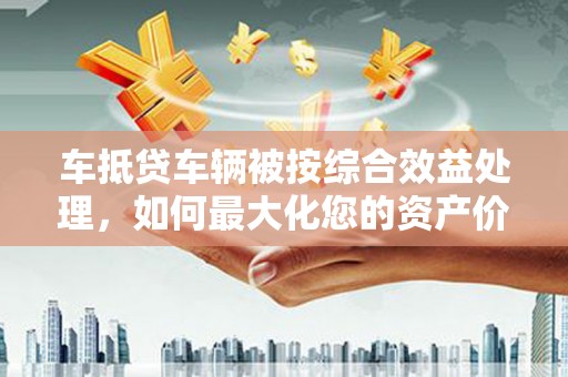 武江车抵贷车辆被按综合效益处理，如何最大化您的资产价值？