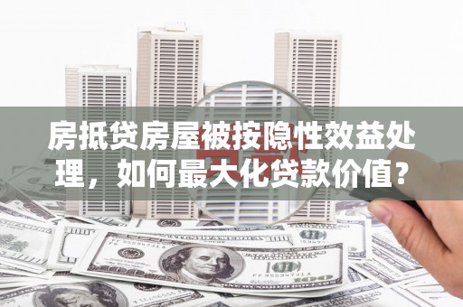 左云房抵贷房屋被按隐性效益处理，如何最大化贷款价值？