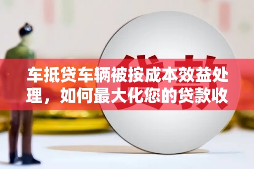 桃江车抵贷车辆被按成本效益处理，如何最大化您的贷款收益？