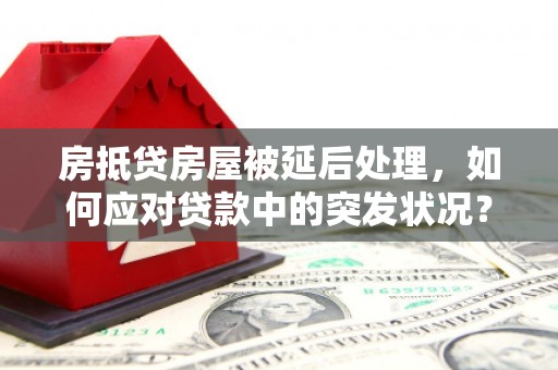同仁房抵贷房屋被延后处理，如何应对贷款中的突发状况？