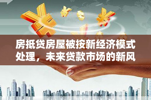 兴安盟房抵贷房屋被按新经济模式处理，未来贷款市场的新风向