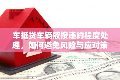 三湾车抵贷车辆被按违约程度处理，如何避免风险与应对策略