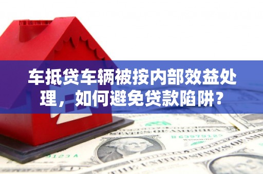 建水车抵贷车辆被按内部效益处理，如何避免贷款陷阱？