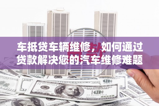 淳化车抵贷车辆维修，如何通过贷款解决您的汽车维修难题？
