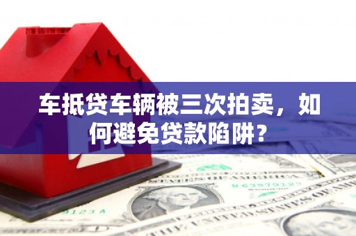 兴山车抵贷车辆被三次拍卖，如何避免贷款陷阱？
