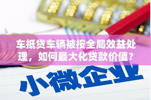 安龙车抵贷车辆被按全局效益处理，如何最大化贷款价值？