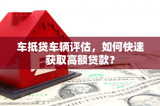 楠西车抵贷车辆评估，如何快速获取高额贷款？