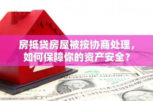 湟源房抵贷房屋被按协商处理，如何保障你的资产安全？