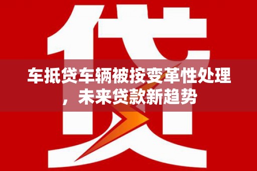 甘井子车抵贷车辆被按变革性处理，未来贷款新趋势