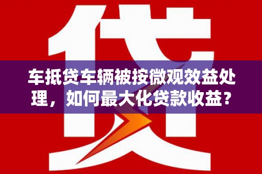 新绛车抵贷车辆被按微观效益处理，如何最大化贷款收益？