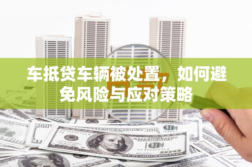 观山湖车抵贷车辆被处置，如何避免风险与应对策略