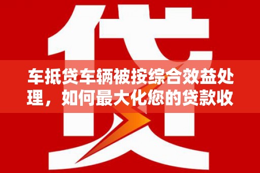 基隆车抵贷车辆被按综合效益处理，如何最大化您的贷款收益？