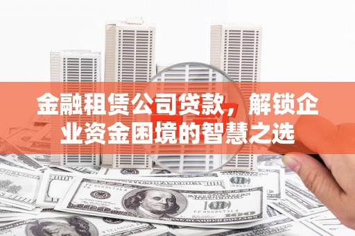 修武金融租赁公司贷款，解锁企业资金困境的智慧之选