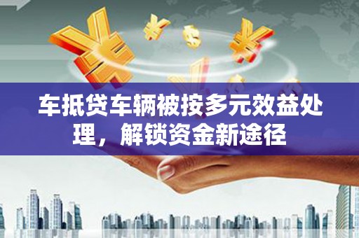 修武车抵贷车辆被按多元效益处理，解锁资金新途径