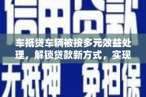 安岳车抵贷车辆被按多元效益处理，解锁贷款新方式，实现资产最大化