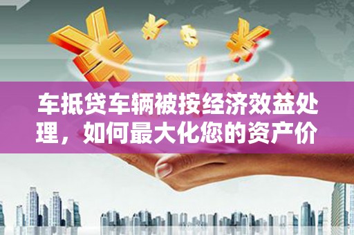 益阳车抵贷车辆被按经济效益处理，如何最大化您的资产价值？