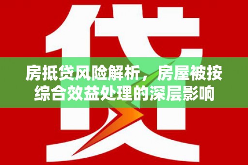 荔城房抵贷风险解析，房屋被按综合效益处理的深层影响