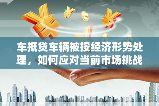 五原车抵贷车辆被按经济形势处理，如何应对当前市场挑战？