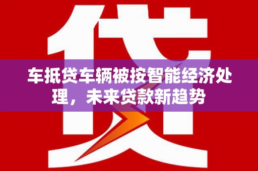 会泽车抵贷车辆被按智能经济处理，未来贷款新趋势