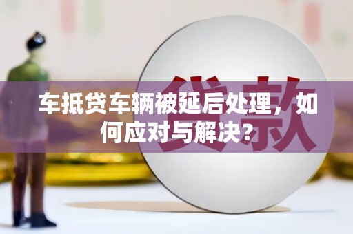 扎赉诺尔车抵贷车辆被延后处理，如何应对与解决？