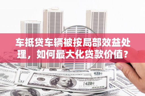 黎平车抵贷车辆被按局部效益处理，如何最大化贷款价值？