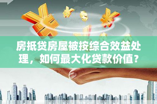 山城房抵贷房屋被按综合效益处理，如何最大化贷款价值？
