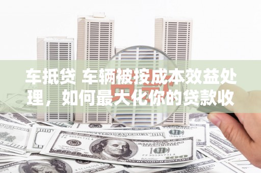 吉林车抵贷 车辆被按成本效益处理，如何最大化你的贷款收益？
