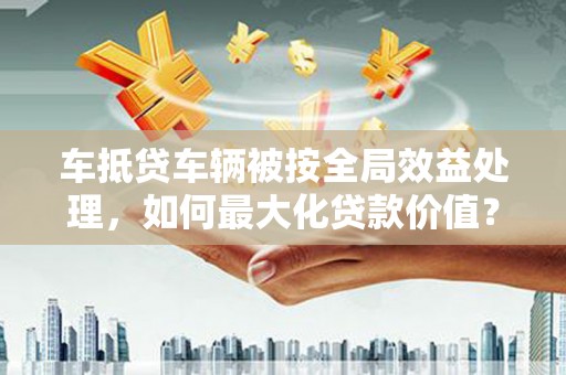 新疆车抵贷车辆被按全局效益处理，如何最大化贷款价值？