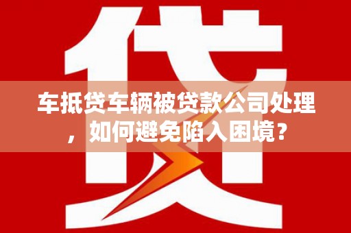 获嘉车抵贷车辆被贷款公司处理，如何避免陷入困境？