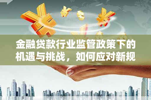 泗水金融贷款行业监管政策下的机遇与挑战，如何应对新规？