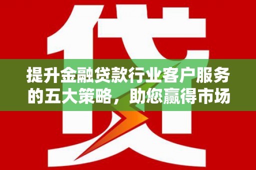 邱县提升金融贷款行业客户服务的五大策略，助您赢得市场
