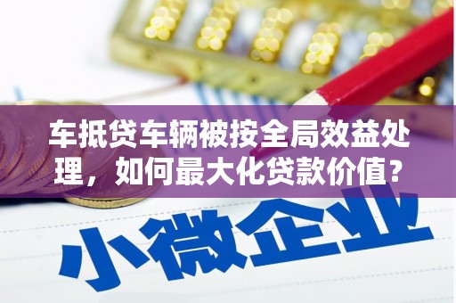 浪卡子车抵贷车辆被按全局效益处理，如何最大化贷款价值？