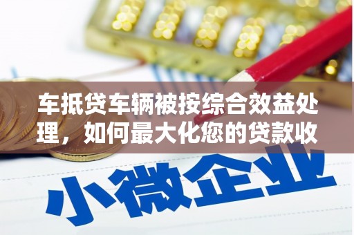 龙山车抵贷车辆被按综合效益处理，如何最大化您的贷款收益？