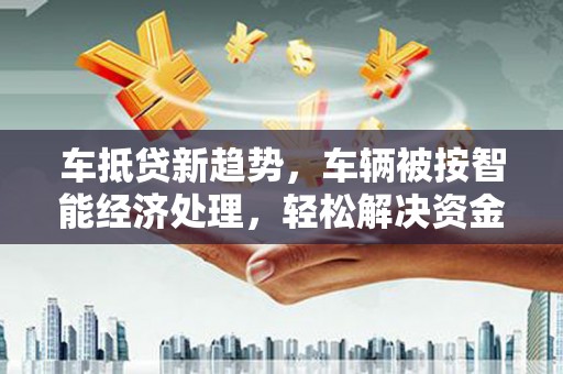 岳西车抵贷新趋势，车辆被按智能经济处理，轻松解决资金难题