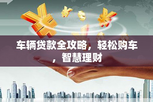 姚安车辆贷款全攻略，轻松购车，智慧理财