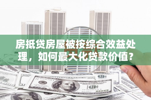 大树房抵贷房屋被按综合效益处理，如何最大化贷款价值？