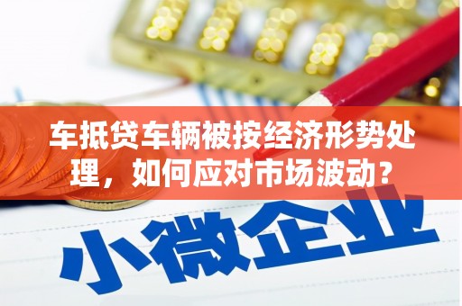 八步车抵贷车辆被按经济形势处理，如何应对市场波动？