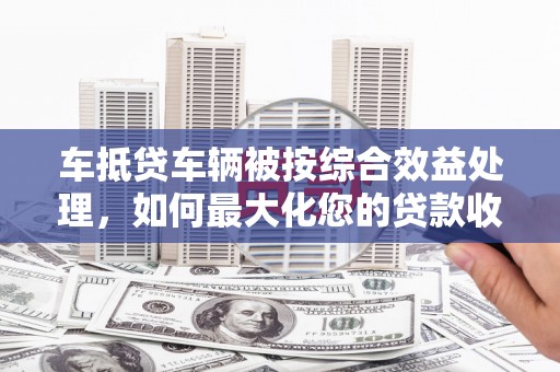 户县车抵贷车辆被按综合效益处理，如何最大化您的贷款收益？