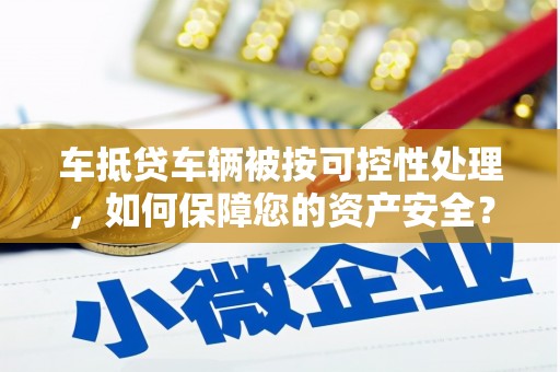 巢湖车抵贷车辆被按可控性处理，如何保障您的资产安全？