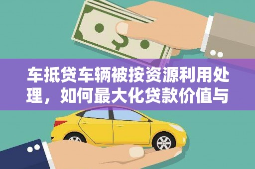 涟源车抵贷车辆被按资源利用处理，如何最大化贷款价值与环保双赢？