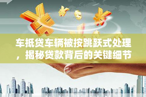 涟源车抵贷车辆被按跳跃式处理，揭秘贷款背后的关键细节