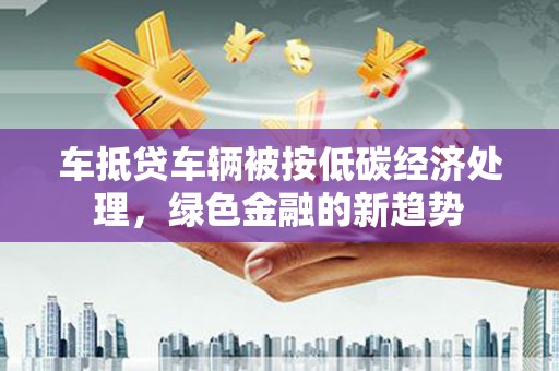 朔州车抵贷车辆被按低碳经济处理，绿色金融的新趋势