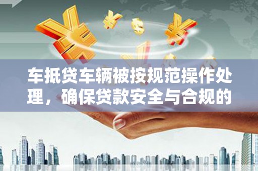柯桥车抵贷车辆被按规范操作处理，确保贷款安全与合规的关键步骤