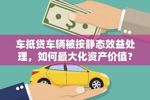 东海车抵贷车辆被按静态效益处理，如何最大化资产价值？