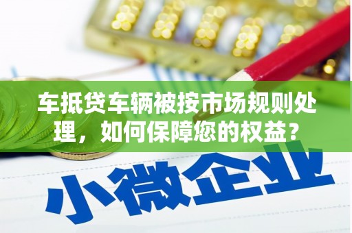 武冈车抵贷车辆被按市场规则处理，如何保障您的权益？