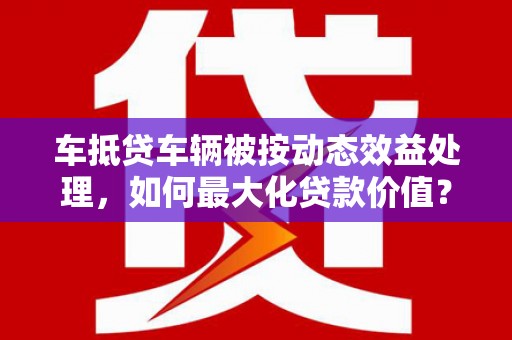 铁东车抵贷车辆被按动态效益处理，如何最大化贷款价值？